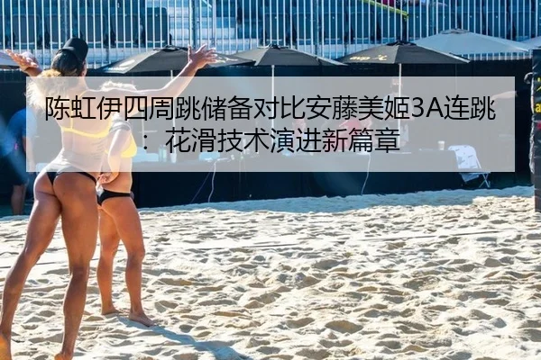 陈虹伊四周跳储备对比安藤美姬3A连跳：花滑技术演进新篇章