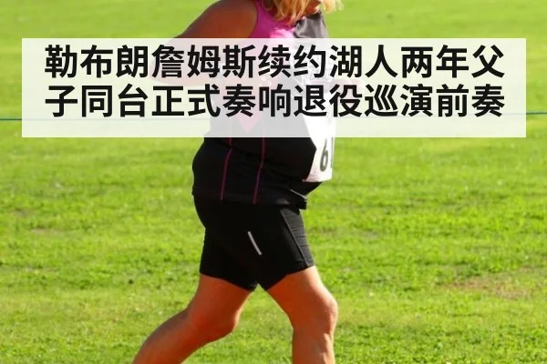 勒布朗詹姆斯续约湖人两年父子同台正式奏响退役巡演前奏